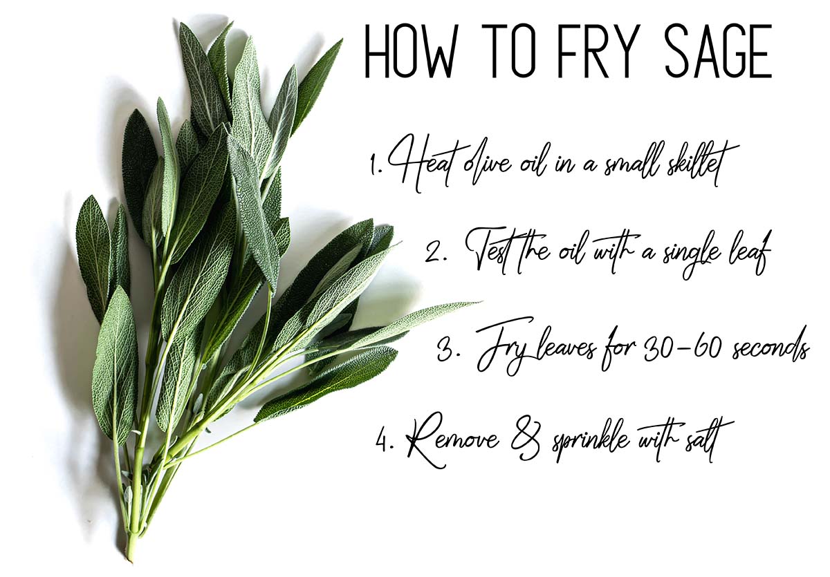 Fresh sage with instructions on how to fry it. 1: heat olive oil in a small skillet. 2: test the oil with a single leaf. 3: fry leaves for 30-60 seconds. 4: Remove & sprinkle with salt.